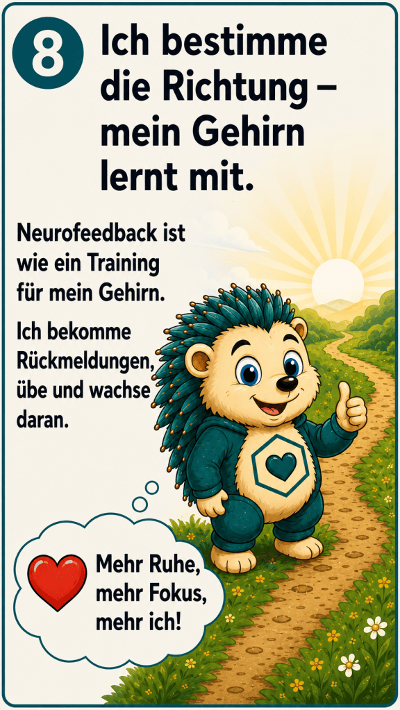 Ich bestimme die Richtung - mein Gehirn lernt mit. Neurofeedback ist wie ein Training für mein Gehirn.
Ich bekomme Rückmeldungen übe und wachse daran. Mehr Ruhe, mehr Fokus, mehr ich!