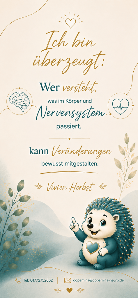 Ich bin überzeugt: wer versteht was im Körper und Nervensystem passiert, kann Veränderungen bewusst mitgestalten. Vivien Herbst tel.-Nr. 01772752662 E-Mail-Adresse Dopamina@Dopamina– neuro.de
