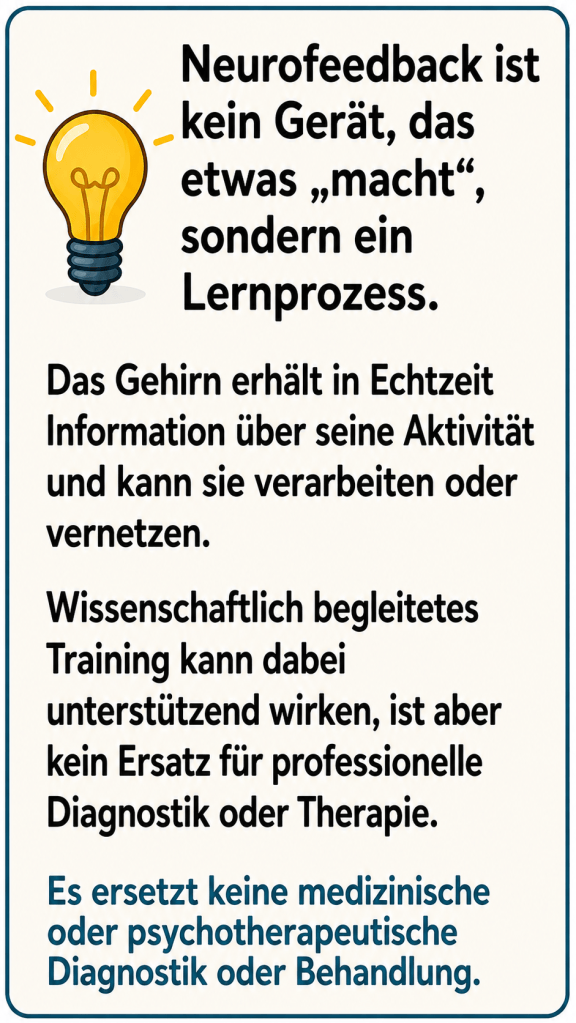 Neurofeedback ist kein Gerät, dass etwas „macht“, sondern ein Lernprozess. Das Gehirn erhält in Echtzeit Informationen über seine Aktivität und kann sie verarbeiten oder vernetzen. Wissenschaftlich begleitetes Training kann dabei unterstützend wirken ist aber kein Ersatz für professionelle Diagnostik oder Therapie.
Es ersetz keine medizinische oder psychotherapeutische Diagnostik oder Behandlung.